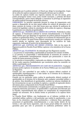 adelantada por la policía judicial y el fiscal que dirige la investigación. Copia
de la orden de captura reposará en el despacho del juez que la ordenó.
La orden de captura tendrá una vigencia máxima de seis (6) meses, pero
podrá prorrogarse tantas veces como resulte necesario, a petición del fiscal
correspondiente, quien estará obligado a comunicar la prórroga al organismo
de policía judicial encargado de hacerla efectiva.
PARÁGRAFO. La persona capturada durante la etapa de juzgamiento será
puesta a disposición de un juez penal militar de control de garantías en el
plazo máximo de treinta y seis (36) horas para que efectúe la audiencia de
control de legalidad, ordene la cancelación de la orden de captura y disponga
lo pertinente con relación al aprehendido.
ARTÍCULO 457. TRÁMITE DE LA ORDEN DE CAPTURA. Proferida la orden
de captura, el funcionario judicial la enviará inmediatamente a la Fiscalía
Penal Militar para que disponga el organismo de policía judicial encargado de
realizar la aprehensión física, y se registre en el sistema de información que se
lleve para el efecto. De igual forma deberá comunicarse cuando por cualquier
motivo pierda su vigencia, para descargarla de los archivos de cada
organismo, indicando el motivo de tal determinación.
ARTÍCULO 458. CAPTURA SIN ORDEN JUDICIAL. Solo en los casos de
flagrancia podrá la Fiscalía Penal Militar capturar a los miembros de la Fuerza
Pública.
ARTÍCULO 459. FLAGRANCIA. Se entiende que hay flagrancia cuando:
1. La persona es sorprendida y aprehendida al momento de cometer el delito.
2. La persona es sorprendida o individualizada al momento de cometer el
delito y aprehendida inmediatamente después por persecución o voces de
auxilio de quien presencie el hecho.
3. La persona es sorprendida y capturada con objetos, instrumentos o huellas,
de los cuales aparezca fundadamente que momentos antes ha cometido un
delito o participado en él.
ARTÍCULO 460. PROCEDIMIENTO EN CASO DE FLAGRANCIA. Cualquier
persona podrá capturar al miembro de la Fuerza Pública que sea sorprendido
en flagrancia.
Cuando sea una autoridad la que realice la captura deberá conducir al
aprehendido inmediatamente o a más tardar en el término de la distancia,
ante la Fiscalía Penal Militar.
Cuando sea un particular quien realiza la aprehensión deberá conducir al
aprehendido en el término de la distancia ante cualquier autoridad militar o
de policía. Esta identificará al aprehendido, recibirá un informe detallado de
las circunstancias en que se produjo la captura, y pondrá al capturado dentro
del mismo plazo a disposición de la Fiscalía Penal Militar.
Si de la información suministrada o recogida aparece que el supuesto delito no
comporta detención preventiva, el aprehendido o capturado será liberado por
la Fiscalía, imponiéndosele bajo palabra un compromiso de comparecencia
cuando sea necesario. De la misma forma se procederá si la captura fuere
ilegal.
La Fiscalía Penal Militar, con fundamento en el informe recibido de la
autoridad militar, policiva o del particular que realizó la aprehensión, o con
base en los elementos materiales probatorios y evidencia física aportados,
presentará al aprehendido, inmediatamente o a más tardar dentro de las
treinta y seis (36) horas siguientes, ante el juez penal militar de control de
garantías para que este se pronuncie en audiencia preliminar sobre la
 