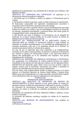 legalidad de la aprehensión y las solicitudes de la Fiscalía, de la defensa y del
Ministerio Público.
ARTÍCULO 461. DERECHOS DEL CAPTURADO. Al capturado se le
informará de manera inmediata lo siguiente:
1. Del hecho que se le atribuye y motivó su captura y el funcionario que la
ordenó.
2. Del derecho a indicar la persona a quien se deba comunicar su aprehensión.
El funcionario responsable del capturado inmediatamente procederá a
comunicar sobre la retención a la persona que este indique.
3. Del derecho que tiene a guardar silencio, que las manifestaciones que haga
podrán ser usadas en su contra y que no está obligado a declarar en contra de
su cónyuge, compañero permanente o parientes dentro del cuarto grado de
consanguinidad o civil, o segundo de afinidad.
4. Del derecho que tiene a designar y a entrevistarse con un abogado de
confianza en el menor tiempo posible. De no poder hacerlo, el sistema de
defensoría penal militar proveerá su defensa.
ARTÍCULO 462. FORMALIZACIÓN DE LA RECLUSIÓN. Cuando el
capturado deba ser recluido, el funcionario judicial a cuyas órdenes se
encuentre lo remitirá inmediatamente a la autoridad del establecimiento de
reclusión pertinente, para que se le mantenga privado de la libertad. La
remisión expresará el motivo y la fecha de la captura.
En caso de que el capturado haya sido conducido a un establecimiento
carcelario sin la orden correspondiente, el director la solicitará al funcionario
que ordenó su captura. Si transcurridas treinta y seis (36) horas desde el
ingreso del aprehendido no se ha satisfecho este requisito, será puesto
inmediatamente en libertad.
ARTÍCULO 463. REGISTRO DE PERSONAS CAPTURADAS Y DETENIDAS.
Los organismos con atribuciones de policía judicial llevarán un registro
actualizado de las capturas de todo tipo que realicen, con los siguientes datos:
identificación del capturado, lugar, fecha y hora en la que se llevó a cabo su
captura, razones que la motivaron, funcionario que realizó o formalizó la
captura y la autoridad ante la cual fue puesto a disposición.
Para tal efecto, cada entidad deberá remitir el registro previsto en el inciso
anterior a la Dirección Ejecutiva de Justicia Penal Militar y Fiscalía Penal
Militar, para que la dependencia a su cargo consolide y actualice dicho registro
con la información sobre las capturas realizadas por cada organismo.
CAPÍTULO III.
MEDIDAS DE ASEGURAMIENTO.
ARTÍCULO 464. SOLICITUD DE IMPOSICIÓN DE MEDIDA DE
ASEGURAMIENTO. El fiscal solicitará al juez penal militar de control de
garantías imponer medida de aseguramiento, indicando la persona, el delito,
los elementos de conocimiento necesarios para sustentar la medida y su
urgencia, los cuales se evaluarán en audiencia permitiendo la controversia
pertinente.
Escuchados los argumentos del fiscal, Ministerio Público y defensa, el juez
emitirá su decisión.
La presencia del defensor constituye requisito de validez de la respectiva
audiencia.
ARTÍCULO 465. MEDIDAS DE ASEGURAMIENTO. Son medidas de
aseguramiento:
a) Privativas de la libertad
 