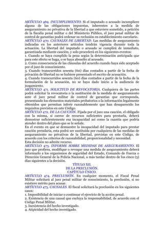 ARTÍCULO 469. INCUMPLIMIENTO. Si el imputado o acusado incumpliere
alguna de las obligaciones impuestas, inherentes a la medida de
aseguramiento no privativa de la libertad a que estuviere sometido, a petición
de la fiscalía penal militar o del Ministerio Público, el juez penal militar de
control de garantías podrá ordenar su reclusión en establecimiento carcelario.
ARTÍCULO 470. CAUSALES DE LIBERTAD. Las medidas de aseguramiento
indicadas en los anteriores artículos tendrán vigencia durante toda la
actuación. La libertad del imputado o acusado se cumplirá de inmediato,
garantizada mediante caución, y solo procederá en los siguientes eventos:
1. Cuando se haya cumplido la pena según la determinación anticipada que
para este efecto se haga, o se haya absuelto al acusado.
2. Como consecuencia de las cláusulas del acuerdo cuando haya sido aceptado
por el juez de conocimiento.
3. Cuando transcurridos sesenta (60) días contados a partir de la fecha de
privación de libertad no se hubiere presentado el escrito de acusación.
4. Cuando transcurridos sesenta (60) días contados a partir de la fecha de la
formulación de la acusación, no se haya dado inicio a la audiencia de
juzgamiento.
ARTÍCULO 471. SOLICITUD DE REVOCATORIA. Cualquiera de las partes
podrá solicitar la revocatoria o la sustitución de la medida de aseguramiento
ante el juez penal militar de control de garantías que corresponda,
presentando los elementos materiales probatorios o la información legalmente
obtenidos que permitan inferir razonablemente que han desaparecido los
requisitos previstos en este Código.
ARTÍCULO 472. DE LA CAUCIÓN. Fijada por el juez una caución, el obligado
con la misma, si carece de recursos suficientes para prestarla, deberá
demostrar suficientemente esa incapacidad así como la cuantía que podría
atender dentro del plazo que se le señale.
En el evento en que se demuestre la incapacidad del imputado para prestar
caución prendaria, esta podrá ser sustituida por cualquiera de las medidas de
aseguramiento no privativas de la libertad, previstas en este Código, de
acuerdo con los criterios de razonabilidad, proporcionalidad y necesidad.
Esta decisión no admite recurso.
ARTÍCULO 473. INFORME SOBRE MEDIDAS DE ASEGURAMIENTO. El
juez que profiera, modifique o revoque una medida de aseguramiento deberá
informarlo a los organismos de seguridad del Estado, Comando de Fuerza o
Dirección General de la Policía Nacional, a más tardar dentro de los cinco (5)
días siguientes a la decisión.
TÍTULO XII.
DE LA PRECLUSIÓN.
CAPÍTULO ÚNICO.
ARTÍCULO 474. PRECLUSIÓN. En cualquier momento, el Fiscal Penal
Militar solicitará al juez penal militar de conocimiento, la preclusión, si no
existiere mérito para acusar.
ARTÍCULO 475. CAUSALES. El fiscal solicitará la preclusión en los siguientes
casos:
1. Imposibilidad de iniciar o continuar el ejercicio de la acción penal.
2. Existencia de una causal que excluya la responsabilidad, de acuerdo con el
Código Penal Militar.
3. Inexistencia del hecho investigado.
4. Atipicidad del hecho investigado.
 