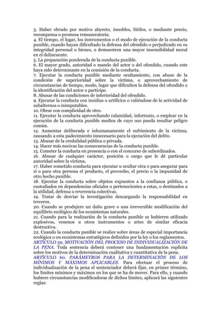 3. Haber obrado por motivo abyecto, innobles, fútiles, o mediante precio,
recompensa o promesa remuneratoria.
4. El tiempo, el lugar, los instrumentos o el modo de ejecución de la conducta
punible, cuando hayan dificultado la defensa del ofendido o perjudicado en su
integridad personal o bienes, o demuestren una mayor insensibilidad moral
en el delincuente.
5. La preparación ponderada de la conducta punible.
6. El mayor grado, autoridad o mando del actor o del ofendido, cuando este
haya sido determinante en la comisión de la conducta.
7. Ejecutar la conducta punible mediante ocultamiento, con abuso de la
condición de superioridad sobre la víctima, o aprovechamiento de
circunstancias de tiempo, modo, lugar que dificulten la defensa del ofendido o
la identificación del autor o partícipe.
8. Abusar de las condiciones de inferioridad del ofendido.
9. Ejecutar la conducta con insidias o artificios o valiéndose de la actividad de
subalternos o inimputables.
10. Obrar con complicidad de otro.
11. Ejecutar la conducta aprovechando calamidad, infortunio, o emplear en la
ejecución de la conducta punible medios de cuyo uso pueda resultar peligro
común.
12. Aumentar deliberada e inhumanamente el sufrimiento de la víctima,
causando a esta padecimiento innecesario para la ejecución del delito.
13. Abusar de la credulidad pública o privada.
14. Hacer más nocivas las consecuencias de la conducta punible.
15. Cometer la conducta en presencia o con el concurso de subordinados.
16. Abusar de cualquier carácter, posición o cargo que le dé particular
autoridad sobre la víctima.
17. Haber cometido conducta para ejecutar u ocultar otra o para asegurar para
sí o para otra persona el producto, el provecho, el precio o la impunidad de
otro hecho punible.
18. Ejecutar la conducta sobre objetos expuestos a la confianza pública, o
custodiados en dependencias oficiales o pertenecientes a estas, o destinados a
la utilidad, defensa o reverencia colectivas.
19. Tratar de desviar la investigación descargando la responsabilidad en
terceros.
20. Cuando se produjere un daño grave o una irreversible modificación del
equilibrio ecológico de los ecosistemas naturales.
21. Cuando para la realización de la conducta punible se hubieren utilizado
explosivos, venenos u otros instrumentos o artes de similar eficacia
destructiva.
22. Cuando la conducta punible se realice sobre áreas de especial importancia
ecológica o en ecosistemas estratégicos definidos por la ley o los reglamentos.
ARTÍCULO 59. MOTIVACIÓN DEL PROCESO DE INDIVIDUALIZACIÓN DE
LA PENA. Toda sentencia deberá contener una fundamentación explícita
sobre los motivos de la determinación cualitativa y cuantitativa de la pena.
ARTÍCULO 60. PARÁMETROS PARA LA DETERMINACIÓN DE LOS
MÍNIMOS Y MÁXIMOS APLICABLES. Para efectuar el proceso de
individualización de la pena el sentenciador deberá fijar, en primer término,
los límites mínimos y máximos en los que se ha de mover. Para ello, y cuando
hubiere circunstancias modificadoras de dichos límites, aplicará las siguientes
reglas:
 