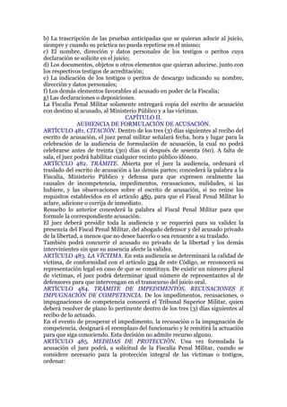 b) La trascripción de las pruebas anticipadas que se quieran aducir al juicio,
siempre y cuando su práctica no pueda repetirse en el mismo;
c) El nombre, dirección y datos personales de los testigos o peritos cuya
declaración se solicite en el juicio;
d) Los documentos, objetos u otros elementos que quieran aducirse, junto con
los respectivos testigos de acreditación;
e) La indicación de los testigos o peritos de descargo indicando su nombre,
dirección y datos personales;
f) Los demás elementos favorables al acusado en poder de la Fiscalía;
g) Las declaraciones o deposiciones.
La Fiscalía Penal Militar solamente entregará copia del escrito de acusación
con destino al acusado, al Ministerio Público y a las víctimas.
CAPÍTULO II.
AUDIENCIA DE FORMULACIÓN DE ACUSACIÓN.
ARTÍCULO 481. CITACIÓN. Dentro de los tres (3) días siguientes al recibo del
escrito de acusación, el juez penal militar señalará fecha, hora y lugar para la
celebración de la audiencia de formulación de acusación, la cual no podrá
celebrarse antes de treinta (30) días ni después de sesenta (60). A falta de
sala, el juez podrá habilitar cualquier recinto público idóneo.
ARTÍCULO 482. TRÁMITE. Abierta por el juez la audiencia, ordenará el
traslado del escrito de acusación a las demás partes; concederá la palabra a la
Fiscalía, Ministerio Público y defensa para que expresen oralmente las
causales de incompetencia, impedimentos, recusaciones, nulidades, si las
hubiere, y las observaciones sobre el escrito de acusación, si no reúne los
requisitos establecidos en el artículo 480, para que el Fiscal Penal Militar lo
aclare, adicione o corrija de inmediato.
Resuelto lo anterior concederá la palabra al Fiscal Penal Militar para que
formule la correspondiente acusación.
El juez deberá presidir toda la audiencia y se requerirá para su validez la
presencia del Fiscal Penal Militar, del abogado defensor y del acusado privado
de la libertad, a menos que no desee hacerlo o sea renuente a su traslado.
También podrá concurrir el acusado no privado de la libertad y los demás
intervinientes sin que su ausencia afecte la validez.
ARTÍCULO 483. LA VÍCTIMA. En esta audiencia se determinará la calidad de
víctima, de conformidad con el artículo 294 de este Código, se reconocerá su
representación legal en caso de que se constituya. De existir un número plural
de víctimas, el juez podrá determinar igual número de representantes al de
defensores para que intervengan en el transcurso del juicio oral.
ARTÍCULO 484. TRÁMITE DE IMPEDIMENTOS, RECUSACIONES E
IMPUGNACIÓN DE COMPETENCIA. De los impedimentos, recusaciones, o
impugnaciones de competencia conocerá el Tribunal Superior Militar, quien
deberá resolver de plano lo pertinente dentro de los tres (3) días siguientes al
recibo de lo actuado.
En el evento de prosperar el impedimento, la recusación o la impugnación de
competencia, designará el reemplazo del funcionario y le remitirá la actuación
para que siga conociendo. Esta decisión no admite recurso alguno.
ARTÍCULO 485. MEDIDAS DE PROTECCIÓN. Una vez formulada la
acusación el juez podrá, a solicitud de la Fiscalía Penal Militar, cuando se
considere necesario para la protección integral de las víctimas o testigos,
ordenar:
 