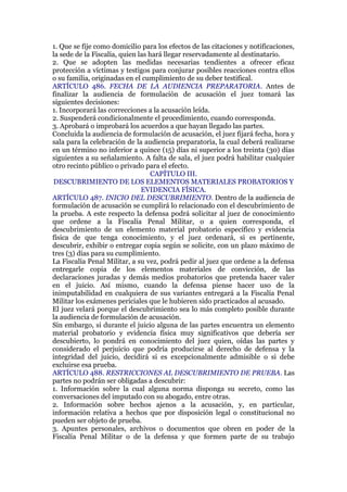 1. Que se fije como domicilio para los efectos de las citaciones y notificaciones,
la sede de la Fiscalía, quien las hará llegar reservadamente al destinatario.
2. Que se adopten las medidas necesarias tendientes a ofrecer eficaz
protección a víctimas y testigos para conjurar posibles reacciones contra ellos
o su familia, originadas en el cumplimiento de su deber testifical.
ARTÍCULO 486. FECHA DE LA AUDIENCIA PREPARATORIA. Antes de
finalizar la audiencia de formulación de acusación el juez tomará las
siguientes decisiones:
1. Incorporará las correcciones a la acusación leída.
2. Suspenderá condicionalmente el procedimiento, cuando corresponda.
3. Aprobará o improbará los acuerdos a que hayan llegado las partes.
Concluida la audiencia de formulación de acusación, el juez fijará fecha, hora y
sala para la celebración de la audiencia preparatoria, la cual deberá realizarse
en un término no inferior a quince (15) días ni superior a los treinta (30) días
siguientes a su señalamiento. A falta de sala, el juez podrá habilitar cualquier
otro recinto público o privado para el efecto.
CAPÍTULO III.
DESCUBRIMIENTO DE LOS ELEMENTOS MATERIALES PROBATORIOS Y
EVIDENCIA FÍSICA.
ARTÍCULO 487. INICIO DEL DESCUBRIMIENTO. Dentro de la audiencia de
formulación de acusación se cumplirá lo relacionado con el descubrimiento de
la prueba. A este respecto la defensa podrá solicitar al juez de conocimiento
que ordene a la Fiscalía Penal Militar, o a quien corresponda, el
descubrimiento de un elemento material probatorio específico y evidencia
física de que tenga conocimiento, y el juez ordenará, si es pertinente,
descubrir, exhibir o entregar copia según se solicite, con un plazo máximo de
tres (3) días para su cumplimiento.
La Fiscalía Penal Militar, a su vez, podrá pedir al juez que ordene a la defensa
entregarle copia de los elementos materiales de convicción, de las
declaraciones juradas y demás medios probatorios que pretenda hacer valer
en el juicio. Así mismo, cuando la defensa piense hacer uso de la
inimputabilidad en cualquiera de sus variantes entregará a la Fiscalía Penal
Militar los exámenes periciales que le hubieren sido practicados al acusado.
El juez velará porque el descubrimiento sea lo más completo posible durante
la audiencia de formulación de acusación.
Sin embargo, si durante el juicio alguna de las partes encuentra un elemento
material probatorio y evidencia física muy significativos que debería ser
descubierto, lo pondrá en conocimiento del juez quien, oídas las partes y
considerado el perjuicio que podría producirse al derecho de defensa y la
integridad del juicio, decidirá si es excepcionalmente admisible o si debe
excluirse esa prueba.
ARTÍCULO 488. RESTRICCIONES AL DESCUBRIMIENTO DE PRUEBA. Las
partes no podrán ser obligadas a descubrir:
1. Información sobre la cual alguna norma disponga su secreto, como las
conversaciones del imputado con su abogado, entre otras.
2. Información sobre hechos ajenos a la acusación, y, en particular,
información relativa a hechos que por disposición legal o constitucional no
pueden ser objeto de prueba.
3. Apuntes personales, archivos o documentos que obren en poder de la
Fiscalía Penal Militar o de la defensa y que formen parte de su trabajo
 