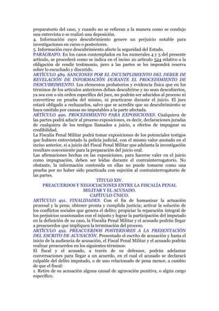 preparatorio del caso, y cuando no se refieran a la manera como se condujo
una entrevista o se realizó una deposición.
4. Información cuyo descubrimiento genere un perjuicio notable para
investigaciones en curso o posteriores.
5. Información cuyo descubrimiento afecte la seguridad del Estado.
PARÁGRAFO. En los casos contemplados en los numerales 4 y 5 del presente
artículo, se procederá como se indica en el inciso 2o artículo 524 relativo a la
obligación de rendir testimonio, pero a las partes se les impondrá reserva
sobre lo escuchado y discutido.
ARTÍCULO 489. SANCIONES POR EL INCUMPLIMIENTO DEL DEBER DE
REVELACIÓN DE INFORMACIÓN DURANTE EL PROCEDIMIENTO DE
DESCUBRIMIENTO. Los elementos probatorios y evidencia física que en los
términos de los artículos anteriores deban descubrirse y no sean descubiertos,
ya sea con o sin orden específica del juez, no podrán ser aducidos al proceso ni
convertirse en prueba del mismo, ni practicarse durante el juicio. El juez
estará obligado a rechazarlos, salvo que se acredite que su descubrimiento se
haya omitido por causas no imputables a la parte afectada.
ARTÍCULO 490. PROCEDIMIENTO PARA EXPOSICIONES. Cualquiera de
las partes podrá aducir al proceso exposiciones, es decir, declaraciones juradas
de cualquiera de los testigos llamados a juicio, a efectos de impugnar su
credibilidad.
La Fiscalía Penal Militar podrá tomar exposiciones de los potenciales testigos
que hubiere entrevistado la policía judicial, con el mismo valor anotado en el
inciso anterior, si a juicio del Fiscal Penal Militar que adelanta la investigación
resultare conveniente para la preparación del juicio oral.
Las afirmaciones hechas en las exposiciones, para hacerse valer en el juicio
como impugnación, deben ser leídas durante el contrainterrogatorio. No
obstante, la información contenida en ellas no puede tomarse como una
prueba por no haber sido practicada con sujeción al contrainterrogatorio de
las partes.
TÍTULO XIV.
PREACUERDOS Y NEGOCIACIONES ENTRE LA FISCALÍA PENAL
MILITAR Y EL ACUSADO.
CAPÍTULO ÚNICO.
ARTÍCULO 491. FINALIDADES. Con el fin de humanizar la actuación
procesal y la pena; obtener pronta y cumplida justicia; activar la solución de
los conflictos sociales que genera el delito; propiciar la reparación integral de
los perjuicios ocasionados con el injusto y lograr la participación del imputado
en la definición de su caso, la Fiscalía Penal Militar y el acusado podrán llegar
a preacuerdos que impliquen la terminación del proceso.
ARTÍCULO 492. PREACUERDOS POSTERIORES A LA PRESENTACIÓN
DEL ESCRITO DE ACUSACIÓN. Presentado el escrito de acusación y hasta el
inicio de la audiencia de acusación, el Fiscal Penal Militar y el acusado podrán
realizar preacuerdos en los siguientes términos:
El fiscal y el acusado, a través de su defensor, podrán adelantar
conversaciones para llegar a un acuerdo, en el cual el acusado se declarará
culpable del delito imputado, o de uno relacionado de pena menor, a cambio
de que el fiscal:
1. Retire de su acusación alguna causal de agravación punitiva, o algún cargo
específico.
 