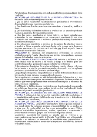Para la validez de esta audiencia será indispensable la presencia del juez, fiscal
y defensor.
ARTÍCULO 498. DESARROLLO DE LA AUDIENCIA PREPARATORIA. En
desarrollo de la audiencia el juez dispondrá:
1. Que las partes manifiesten sus observaciones pertinentes al procedimiento
de descubrimiento de elementos probatorios.
2. Que la defensa descubra sus elementos materiales probatorios y evidencia
física.
3. Que la Fiscalía y la defensa enuncien a totalidad de las pruebas que harán
valer en la audiencia del juicio oral y público.
4. Que las partes manifiesten si tienen interés en hacer estipulaciones
probatorias. En este caso decretará un receso por el término de (1) una hora,
al cabo del cual se reanudará la audiencia para que la Fiscalía y la defensa se
manifiesten al respecto.
5. Que el acusado manifieste si acepta o no los cargos. En el primer caso se
procederá a dictar sentencia reduciendo hasta en la tercera parte la pena a
imponer, conforme a lo previsto en el artículo 493. En el segundo caso se
continuará con el trámite ordinario.
PARÁGRAFO. Se entienden por estipulaciones probatorias los acuerdos
celebrados entre la Fiscalía y la defensa para aceptar como probados alguno o
algunos de los hechos o sus circunstancias.
ARTÍCULO 499. SOLICITUDES PROBATORIAS. Durante la audiencia el juez
penal militar dará la palabra a la Fiscalía y luego a la defensa para que
soliciten las pruebas que requieran para sustentar su pretensión.
El juez decretará la práctica de pruebas solicitadas cuando ellas se refieran a
los hechos de la acusación que requieran prueba, de acuerdo, con las reglas de
pertinencia y admisibilidad previstas en este Código.
Las partes pueden probar sus pretensiones a través de los medios lícitos que
libremente decidan para que sean aducidos al proceso.
Excepcionalmente, agotadas las solicitudes probatorias de las partes, si el juez
penal militar considera que se hace necesaria la práctica de otras pruebas no
pedidas por estas que pudieren tener esencial influencia para el resultado del
juicio, ordenará su práctica.
Si el Ministerio Público tuviere conocimiento de la existencia de una prueba
no pedida por las partes y que pudiere incidir en los resultados del juicio,
solicitará su práctica ante el juez penal militar.
ARTÍCULO 500. EXHIBICIÓN DE LOS ELEMENTOS MATERIALES DE
PRUEBA. A solicitud de las partes, los elementos materiales probatorios y
evidencia física podrán ser exhibidos durante la audiencia con el único fin de
ser reconocidos y estudiados.
ARTÍCULO 501. EXCLUSIÓN, RECHAZO E INADMISIBILIDAD DE LOS
MEDIOS DE PRUEBA. Las partes y el Ministerio Público podrán solicitar al
juez penal militar la exclusión, rechazo o inadmisibilidad de los medios de
prueba que, de conformidad con las reglas establecidas en este Código,
resulten inadmisibles, impertinentes, inútiles, repetitivos o encaminados a
probar hechos notorios o que por otro motivo no requieran prueba.
Igualmente, inadmitirá los medios de prueba que se refieran a las
conversaciones que hayan tenido la Fiscalía Penal Militar con el imputado,
acusado o su defensor en desarrollo de manifestaciones preacordadas o
suspensiones condicionales a menos que el imputado, acusado o su defensor
consientan en ello.
 