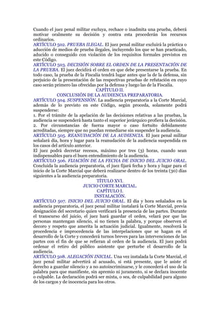 Cuando el juez penal militar excluya, rechace o inadmita una prueba, deberá
motivar oralmente su decisión y contra esta procederán los recursos
ordinarios.
ARTÍCULO 502. PRUEBA ILEGAL. El juez penal militar excluirá la práctica o
aducción de medios de prueba ilegales, incluyendo los que se han practicado,
aducido o conseguido con violación de los requisitos formales previstos en
este Código.
ARTÍCULO 503. DECISIÓN SOBRE EL ORDEN DE LA PRESENTACIÓN DE
LA PRUEBA. El juez decidirá el orden en que debe presentarse la prueba. En
todo caso, la prueba de la Fiscalía tendrá lugar antes que la de la defensa, sin
perjuicio de la presentación de las respectivas pruebas de refutación en cuyo
caso serán primero las ofrecidas por la defensa y luego las de la Fiscalía.
CAPÍTULO II.
CONCLUSIÓN DE LA AUDIENCIA PREPARATORIA.
ARTÍCULO 504. SUSPENSIÓN. La audiencia preparatoria a la Corte Marcial,
además de lo previsto en este Código, según proceda, solamente podrá
suspenderse:
1. Por el trámite de la apelación de las decisiones relativas a las pruebas, la
audiencia se suspenderá hasta tanto el superior jerárquico profiera la decisión.
2. Por circunstancias de fuerza mayor o caso fortuito debidamente
acreditadas, siempre que no puedan remediarse sin suspender la audiencia.
ARTÍCULO 505. REANUDACIÓN DE LA AUDIENCIA. El juez penal militar
señalará día, hora y lugar para la reanudación de la audiencia suspendida en
los casos del artículo anterior.
El juez podrá decretar recesos, máximo por tres (3) horas, cuando sean
indispensables para el buen entendimiento de la audiencia.
ARTÍCULO 506. FIJACIÓN DE LA FECHA DE INICIO DEL JUICIO ORAL.
Concluida la audiencia preparatoria, el juez fijará fecha y hora y lugar para el
inicio de la Corte Marcial que deberá realizarse dentro de los treinta (30) días
siguientes a la audiencia preparatoria.
TÍTULO XVI.
JUICIO CORTE MARCIAL.
CAPÍTULO I.
INSTALACIÓN.
ARTÍCULO 507. INICIO DEL JUICIO ORAL. El día y hora señalados en la
audiencia preparatoria, el juez penal militar instalará la Corte Marcial, previa
designación del secretario quien verificará la presencia de las partes. Durante
el transcurso del juicio, el juez hará guardar el orden, velará por que las
personas mantengan silencio, si no tienen la palabra, y porque observen el
decoro y respeto que amerita la actuación judicial. Igualmente, resolverá la
procedencia e improcedencia de las interpelaciones que se hagan en el
desarrollo de la Corte y concederá turnos breves para las intervenciones de las
partes con el fin de que se refieran al orden de la audiencia. El juez podrá
ordenar el retiro del público asistente que perturbe el desarrollo de la
audiencia.
ARTÍCULO 508. ALEGACIÓN INICIAL. Una vez instalada la Corte Marcial, el
juez penal militar advertirá al acusado, si está presente, que le asiste el
derecho a guardar silencio y a no autoincriminarse, y le concederá el uso de la
palabra para que manifieste, sin apremio ni juramento, si se declara inocente
o culpable. La declaración podrá ser mixta, o sea, de culpabilidad para alguno
de los cargos y de inocencia para los otros.
 