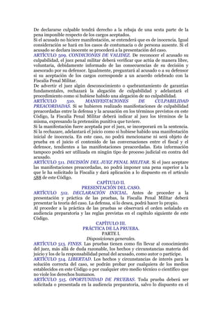 De declararse culpable tendrá derecho a la rebaja de una sexta parte de la
pena imponible respecto de los cargos aceptados.
Si el acusado no hiciere manifestación, se entenderá que es de inocencia. Igual
consideración se hará en los casos de contumacia o de persona ausente. Si el
acusado se declara inocente se procederá a la presentación del caso.
ARTÍCULO 509. CONDICIONES DE VALIDEZ. De reconocer el acusado su
culpabilidad, el juez penal militar deberá verificar que actúa de manera libre,
voluntaria, debidamente informado de las consecuencias de su decisión y
asesorado por su defensor. Igualmente, preguntará al acusado o a su defensor
si su aceptación de los cargos corresponde a un acuerdo celebrado con la
Fiscalía Penal Militar.
De advertir el juez algún desconocimiento o quebrantamiento de garantías
fundamentales, rechazará la alegación de culpabilidad y adelantará el
procedimiento como si hubiese habido una alegación de no culpabilidad.
ARTÍCULO 510. MANIFESTACIONES DE CULPABILIDAD
PREACORDADAS. Si se hubieren realizado manifestaciones de culpabilidad
preacordadas entre la defensa y la acusación en los términos previstos en este
Código, la Fiscalía Penal Militar deberá indicar al juez los términos de la
misma, expresando la pretensión punitiva que tuviere.
Si la manifestación fuere aceptada por el juez, se incorporará en la sentencia.
Si la rechazare, adelantará el juicio como si hubiese habido una manifestación
inicial de inocencia. En este caso, no podrá mencionarse ni será objeto de
prueba en el juicio el contenido de las conversaciones entre el fiscal y el
defensor, tendientes a las manifestaciones preacordadas. Esta información
tampoco podrá ser utilizada en ningún tipo de proceso judicial en contra del
acusado.
ARTÍCULO 511. DECISIÓN DEL JUEZ PENAL MILITAR. Si el juez aceptare
las manifestaciones preacordadas, no podrá imponer una pena superior a la
que le ha solicitado la Fiscalía y dará aplicación a lo dispuesto en el artículo
588 de este Código.
CAPÍTULO II.
PRESENTACIÓN DEL CASO.
ARTÍCULO 512. DECLARACIÓN INICIAL. Antes de proceder a la
presentación y práctica de las pruebas, la Fiscalía Penal Militar deberá
presentar la teoría del caso. La defensa, si lo desea, podrá hacer lo propio.
Al proceder a la práctica de las pruebas se observará el orden señalado en
audiencia preparatoria y las reglas previstas en el capítulo siguiente de este
Código.
CAPÍTULO III.
PRÁCTICA DE LA PRUEBA.
PARTE I.
Disposiciones generales.
ARTÍCULO 513. FINES. Las pruebas tienen como fin llevar al conocimiento
del juez, más allá de duda razonable, los hechos y circunstancias materia del
juicio y los de la responsabilidad penal del acusado, como autor o partícipe.
ARTÍCULO 514. LIBERTAD. Los hechos y circunstancias de interés para la
solución correcta del caso, se podrán probar por cualquiera de los medios
establecidos en este Código o por cualquier otro medio técnico o científico que
no viole los derechos humanos.
ARTÍCULO 515. OPORTUNIDAD DE PRUEBAS. Toda prueba deberá ser
solicitada o presentada en la audiencia preparatoria, salvo lo dispuesto en el
 