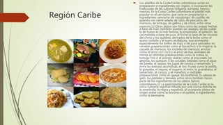 Región Caribe
 Los platillos de la Costa Caribe colombiana varían en
preparación e ingredientes por región, e incorporan las
tradiciones de las culturas indígena, europea, negra y
mestiza. En la Costa Caribe colombiana el platillo más
popular es el sancocho, que varía en preparación e
ingredientes: sancocho de mondongo, de costilla, de
guandú con carne salada, de rabo, de pescados, de
mariscos, de tortuga, de gallina y de chivo, entre otras
especies.12 Otros platos son fritos como las arepas hechas
a base de maíz (también pueden ser asadas), de las cuales
la de huevo es la más famosa, la empanada, el patacón, las
carimañolas a base de yuca, el friche (a base de las vísceras
del chivo) y los quibbes; derivados de la leche como el
queso costeño y el suero atollabuey, que acompaña
especialmente los bollos de maíz o de yuca; pescados en
variadas preparaciones como el bocachico o la mojarra, la
cazuela de mariscos, los cócteles de mariscos; arroces
como el arroz con coco y el arroz de lisa; animales de
monte en distintas preparaciones como la icotea, la
tortuga frita o el pisingo; dulces como el enyucado, las
alegrías, los queques o las cocadas; bebidas como el agua
de panela, el raspao, los jugos de corozo y tamarindo, y
entre las bebidas alcohólicas, el ron. Frutas como la patilla,
la guayaba, el zapote, el níspero, el anón, la guanábana, el
tamarindo, el corozo, y el marañón; y múltiples
preparaciones como el cayeye, las butifarras, la cabeza de
gato, los pasteles y tamales, entre otros también hacen
parte de los ingredientes de los platos típicos
colombianos.12 La gastronomía de la Costa Caribe es la
única culinaria regional influida por una cocina distinta de
la amerindia, la negra y española, al incorporar platos de
origen árabe como la boronía o el quibbe, e ingredientes
como la berenjena.
 