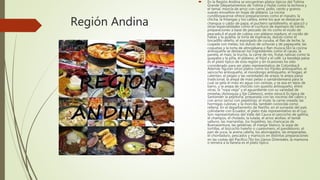Región Andina
 En la Región Andina se encuentran platos típicos del Tolima
Grande (departamentos de Tolima y Huila) como la lechona y
el tamal, mezcla de arroz con carne, pollo, cerdo y granos
suaves envueltos en hojas de plátano. La cocina
cundiboyacense ofrece preparaciones como el masato, la
chicha, la fritangas y los caldos, entre los que se destacan la
changua o caldo de papa, el puchero santafereño, el ajiaco3 y
otras especialidades como el cuchuco de espinazo de cerdo,
preparaciones a base de pescado de río como el viudo de
pescado,4 el puré de cubios con plátano maduro, el cocido de
habas y la guatila, la torta de espinacas, dulces como el
bocadillo veleño, el esponjado de curuba, el flan de leche, la
cuajada con melao, los dulces de uchuvas y de papayuela, las
coquetas y la torta de almojábana o flan muisca.5En la cocina
antioqueña se destacan los ingredientes como el cacao, la
panela, el maíz, la trucha, la carne de res, frutas nativas como la
guayaba y la piña, el plátano, el fríjol y el café. La bandeja paisa
es el plato típico de esta región y en ocasiones ha sido
considerado para ser plato representativo de Colombia.6
Además figuran otros platos como los fríjoles antioqueños, el
sancocho antioqueño, el mondongo antioqueño, el hogao, el
calentao, el pegao y las variedades de arepa: la arepa paisa
tradicional, la arepa de maíz pelao o santandereana para la
cual se pela el maíz en agua con cenizas, y se asa en tejos de
barro, y la arepa de chócolo con quesito antioqueño, entre
otras; la "ropa vieja" y el aguardiente con su variedad de
mistelas (Antioquia y Eje Cafetero), entre otros.6 Es típica de
Santander la pepitoria, preparada con las vísceras del cabro y
con arroz (arroz con pepitoria); el mute; la carne oreada; las
hormigas culonas; y la morcilla, también conocida como
rellena. En el departamento de Nariño, en el suroeste del país
colindante con Ecuador, el plato más representativo es el cuy.
Son representativos del Valle del Cauca el sancocho de gallina,
el champús, el cholado, la lulada, el arroz atollao, el tamal
valluno, las marranitas, los hojaldres, las chancacas de
Buenaventura, las gelatinas, el manjar blanco, la sopa de
tortillas, el bizcocho hateño o cuaresmero, el pandebono, el
pan de yuca, la avena caleña, los aborrajados, las empanadas,
el chontaduro, pescados y mariscos en distintas preparaciones
en las costas del Pacífico.7En los Llanos Orientales, la mamona
o ternera a la llanera es el plato típico.
 