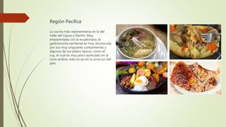 Región Pacifica
La cocina más representativa es la del
Valle del Cauca y Nariño. Muy
emparentada con la ecuatoriana, la
gastronomía nariñense es muy reconocida
por sus muy singulares componentes y
algunos de sus platos típicos, como el
cuy, el cual es muy poco apreciado en la
zona andina, más no así en la zona sur del
país.
 