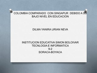 COLOMBIA COMPARADO CON SINGAPUR DEBIDO A SU
BAJO NIVEL EN EDUCACION
DILMA YANIRA URIAN NEVA
INSTITUCION EDUCATIVA SIMON BOLOIVAR
TECNLOGIA E INFORMATICA
9-2
SORACA-BOYACA
 
