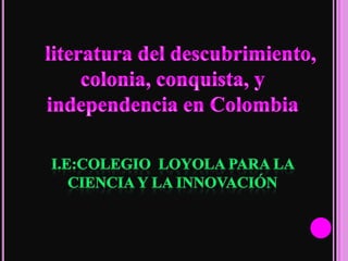 literatura del descubrimiento, colonia, conquista, y independencia en Colombia I.E:COLEGIO  LOYOLA PARA LA CIENCIA Y LA INNOVACIÓN  
