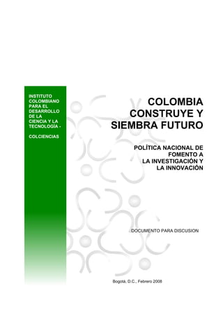INSTITUTO
COLOMBIANO
PARA EL
DESARROLLO
DE LA
CIENCIA Y LA
TECNOLOGÍA -

COLOMBIA
CONSTRUYE Y
SIEMBRA FUTURO

COLCIENCIAS

POLÍTICA NACIONAL DE
FOMENTO A
LA INVESTIGACIÓN Y
LA INNOVACIÓN

DOCUMENTO PARA DISCUSION

Bogotá, D.C., Febrero 2008

 