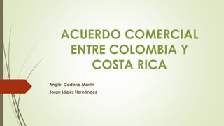ACUERDO COMERCIAL
ENTRE COLOMBIA Y
COSTA RICA
Angie Cadena Martín
Jorge López Hernández
 