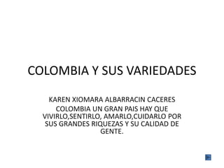 COLOMBIA Y SUS VARIEDADES 
KAREN XIOMARA ALBARRACIN CACERES 
COLOMBIA UN GRAN PAIS HAY QUE 
VIVIRLO,SENTIRLO, AMARLO,CUIDARLO POR 
SUS GRANDES RIQUEZAS Y SU CALIDAD DE 
GENTE. 
 