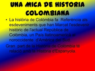 Una Mica de Historia
      Colombiana
• La història de Colòmbia fa Referència als
  esdeveniments que han Marcat l'esdevenir
  històric de l'actual República de
  Colòmbia, un País llatinoamericà al
  noroccidente d'Amèrica del Sud.
Gran part de la Història de Colòmbia té
  relació amb la Història d'Espanyola.
 