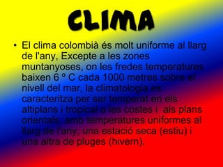Clima
• El clima colombià és molt uniforme al llarg
  de l'any, Excepte a les zones
  muntanyoses, on les fredes temperatures
  baixen 6 º C cada 1000 metres sobre el
  nivell del mar, la climatologia es
  caracteritza per ser temperat en els
  altiplans i tropical a les costes i als plans
  orientals, amb temperatures uniformes al
  llarg de l'any, una estació seca (estiu) i
  una altra de pluges (hivern).
 