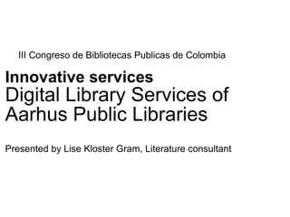 III Congreso de Bibliotecas Publicas de Colombia

Innovative services
Digital Library Services of
Aarhus Public Libraries
Presented by Lise Kloster Gram, Literature consultant
 