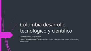 Colombia desarrollo
tecnológico y científico
Luisa Fernanda Duque Ortiz
LÍNEA DE INVESTIGACIÓN: ETIM (Electrónica, telecomunicaciones, informática y
mecatrónica
 