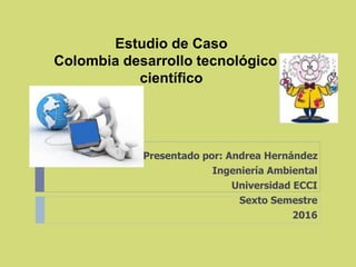 Estudio de Caso
Colombia desarrollo tecnológico y
científico
Presentado por: Andrea Hernández
Ingeniería Ambiental
Universidad ECCI
Sexto Semestre
2016
 