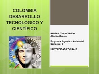 COLOMBIA
DESARROLLO
TECNOLÓGICO Y
CIENTÍFICO
Nombre: Yeisy Carolina
Alfonso Cuesta
Programa: Ingeniería Ambiental
Semestre: 9
UNIVERSIDAD ECCI 2016
 