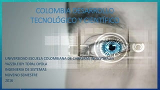 COLOMBIA DESARROLLO
TECNOLÓGICO Y CIENTÍFICO
UNIVERSIDAD ESCUELA COLOMBIANA DE CARRERAS INDUSTRIALES
YAZZDLEIDY TOPAL OYOLA
INGENIERIA DE SISTEMAS
NOVENO SEMESTRE
2016
 