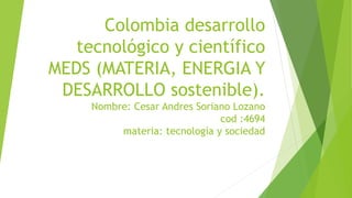Colombia desarrollo
tecnológico y científico
MEDS (MATERIA, ENERGIA Y
DESARROLLO sostenible).
Nombre: Cesar Andres Soriano Lozano
cod :4694
materia: tecnología y sociedad
 