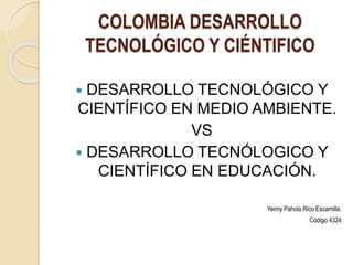 COLOMBIA DESARROLLO
TECNOLÓGICO Y CIÉNTIFICO
 DESARROLLO TECNOLÓGICO Y
CIENTÍFICO EN MEDIO AMBIENTE.
VS
 DESARROLLO TECNÓLOGICO Y
CIENTÍFICO EN EDUCACIÓN.
Yeimy Pahola Rico Escamilla.
Código 4324
 