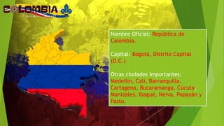 Nombre Oficial: República de
Colombia.
Capital: Bogotá, Distrito Capital
(D.C.)
Otras ciudades Importantes:
Medellín, Cali, Barranquilla,
Cartagena, Bucaramanga, Cúcuta,
Manizales, Ibagué, Neiva, Popayán y
Pasto.
 