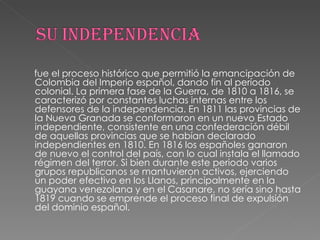 fue el proceso histórico que permitió la emancipación de Colombia del Imperio español, dando fin al período colonial. La primera fase de la Guerra, de 1810 a 1816, se caracterizó por constantes luchas internas entre los defensores de la independencia. En 1811 las provincias de la Nueva Granada se conformaron en un nuevo Estado independiente, consistente en una confederación débil de aquellas provincias que se habían declarado independientes en 1810. En 1816 los españoles ganaron de nuevo el control del país, con lo cual instala el llamado régimen del terror. Si bien durante este periodo varios grupos republicanos se mantuvieron activos, ejerciendo un poder efectivo en los Llanos, principalmente en la guayana venezolana y en el Casanare, no sería sino hasta 1819 cuando se emprende el proceso final de expulsión del dominio español. 