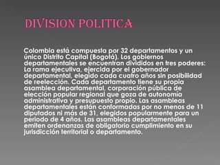 Colombia está compuesta por 32 departamentos y un único Distrito Capital (Bogotá). Los gobiernos departamentales se encuentran divididos en tres poderes: La rama ejecutiva, ejercida por el gobernador departamental, elegido cada cuatro años sin posibilidad de reelección. Cada departamento tiene su propia asamblea departamental, corporación pública de elección popular regional que goza de autonomía administrativa y presupuesto propio. Las asambleas departamentales están conformadas por no menos de 11 diputados ni más de 31, elegidos popularmente para un periodo de 4 años. Las asambleas departamentales emiten ordenanzas de obligatorio cumplimiento en su jurisdicción territorial o departamento. 