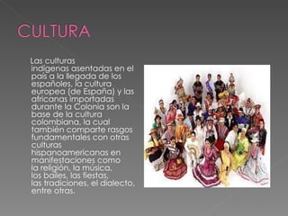 Las culturas indígenas asentadas en el país a la llegada de los españoles, la cultura europea (de España) y las africanas importadas durante la Colonia son la base de la cultura colombiana, la cual también comparte rasgos fundamentales con otras culturas hispanoamericanas en manifestaciones como la religión, la música, los bailes, las fiestas, las tradiciones, el dialecto, entre otras. 