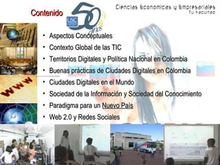 Contenido  Aspectos Conceptuales Contexto Global de las TIC Territorios Digitales y Política Nacional en Colombia Buenas prácticas de Ciudades Digitales en Colombia Ciudades Digitales en el Mundo Sociedad de la Información y Sociedad del Conocimiento Paradigma para un  Nuevo País Web 2.0 y Redes Sociales 