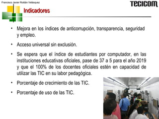 Mejora en los índices de anticorrupción, transparencia, seguridad  y empleo. Acceso universal sin exclusión. Se espera que el índice de estudiantes por computador, en las instituciones educativas oficiales, pase de 37 a 5 para el año 2019 y que el 100% de los docentes oficiales estén en capacidad de utilizar las TIC en su labor pedagógica.  Porcentaje de crecimiento de las TIC. Porcentaje de uso de las TIC. Indicadores 