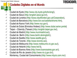 Ciudades Digitales en el Mundo Ciudad de Kyoto ( http:// www.city.kyoto.jp / koho / eng / ), Ciudad de Seoul ( http:// english.seoul.go.kr / ),  Ciudad de Londres ( http:// www.cityoflondon.gov.uk /Corporation ), Ciudad de Barcelona ( http:// www.bcn.es / castella / ehome.htm ), Ciudad de Nueva York ( http:// www.nyc.gov / ), Ciudad de Dubai (Emiratos Árabes) ( http:// www.dubai.ae / en.portal )  Taipei – Cibercity (Taiwan) ( http:// english.taipei.gov.tw / ),  Ciudad de Madrid  ( http:// www.munimadrid.es / ),  Ciudad de  Berlín ( http:// www.berlin.de / english / ), Ciudad de Seattle ( http:// www.seattle.gov / ),  Ciudad de Toronto  ( http:// www.toronto.ca / ), Ciudad de Melbourne ( http:// www.melbourne.vic.gov.au / ), Ciudad de Helsinki ( http:// www.hel.fi ),  Ciudad de Buenos Aires ( http:// www.buenosaires.gov.ar / ),  Ciudad de Río de Janeiro ( http:// www.rio.rj.gov.br / ), Monterrey, Ciudad del Conocimiento ( http:// www.mtycic.com.mx / )   