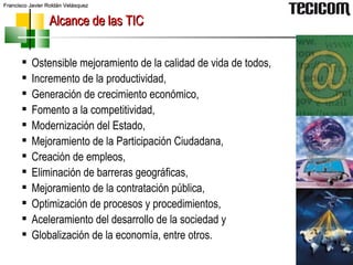 Alcance de las TIC Ostensible mejoramiento de la calidad de vida de todos, Incremento de la productividad,  Generación de crecimiento económico, Fomento a la competitividad,  Modernización del Estado, Mejoramiento de la Participación Ciudadana,  Creación de empleos,  Eliminación de barreras geográficas, Mejoramiento de la contratación pública,  Optimización de procesos y procedimientos, Aceleramiento del desarrollo de la sociedad y Globalización de la economía, entre otros. 
