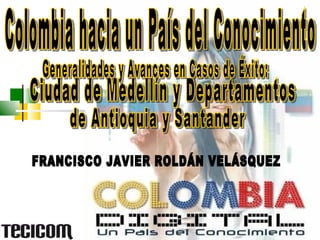 FRANCISCO JAVIER ROLDÁN VELÁSQUEZ Ciudad de Medellín y Departamentos  de Antioquia y Santander Generalidades y Avances en Casos de Éxito:  Colombia hacia un País del Conocimiento  