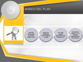 MARCO DEL PLAN




                                                   se generan
   UNCTAD        Países en         Por cada
                                                  entre 2 y 3.5
 Information     desarrollo         empleo
                                                    empleos
  Economy      como Filipinas   generado en la
                                                 adicionales en
 Report 2010      e India        industria TIC
                                                  la Economía
 