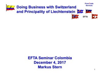 PromTrade
Services
1
Doing Business with Switzerland
and Principality of Liechtenstein
EFTA Seminar Colombia
December 4, 2017
Markus Stern
EFTA
 