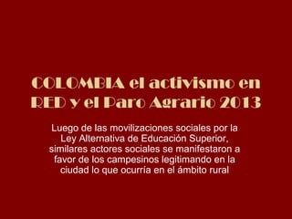 COLOMBIA el activismo en 
RED y el Paro Agrario 2013 
Luego de las movilizaciones sociales por la 
Ley Alternativa de Educación Superior, 
similares actores sociales se manifestaron a 
favor de los campesinos legitimando en la 
ciudad lo que ocurría en el ámbito rural 
 