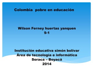 Colombia pobre en educación
Wilson Ferney huertas yanquen
9-1
Institución educativa simón bolívar
Área de tecnología e informática
Soraca – Boyacá
2014
 