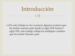 Introducción
                  
 En este trabajo se da a conocer algunos avances que
  ha tenido nuestro país desde el siglo XIX hasta el
  siglo XXI, este trabajo refleja los múltiples cambios
  que ha tenido Nuestro país
 