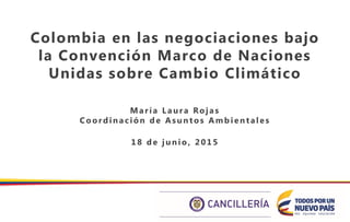 Colombia en las negociaciones bajo
la Convención Marco de Naciones
Unidas sobre Cambio Climático
M a ría La ura Roja s
Coordina ción de Asuntos Amb ienta les
18 de junio, 2015
 
