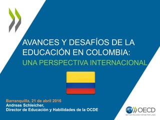 AVANCES Y DESAFÍOS DE LA
EDUCACIÓN EN COLOMBIA:
UNA PERSPECTIVA INTERNACIONAL
Barranquilla, 21 de abril 2016
Andreas Schleicher,
Director de Educación y Habilidades de la OCDE
 