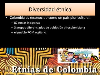 Diversidad étnica
• Colombia es reconocido como un país pluricultural.
   – 87 etnias indígenas
   – 3 grupos diferenciados de población afrocolombiana
   – el pueblo ROM o gitano
 