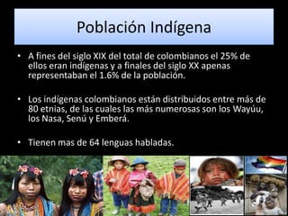 Población Indígena
• A fines del siglo XIX del total de colombianos el 25% de
  ellos eran indígenas y a finales del siglo XX apenas
  representaban el 1.6% de la población.

• Los indígenas colombianos están distribuidos entre más de
  80 etnias, de las cuales las más numerosas son los Wayúu,
  los Nasa, Senú y Emberá.

• Tienen mas de 64 lenguas habladas.
 