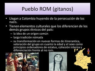 Pueblo ROM (gitanos)
• Llegan a Colombia huyendo de la persecución de los
  nazis.
• Tienen elementos culturales que los diferencian de los
  demás grupos étnicos del país:
   – la idea de un origen común
   – larga tradición nómada
   – su transformación en nuevas formas de itinerantica,
     valoración del grupo en cuanto la edad y el sexo como
     principios ordenadores de estatus, cohesión interna y
     diferenciación frente al no rom.
 