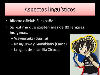 Aspectos lingüísticos
• Idioma oficial: El español.
• Se estima que existen mas de 80 lenguas
  indígenas.
  – Wayúunaike (Guajira)
  – Nasayugwe y Guambiano (Cauca)
  – Lenguas de la familia Chibcha
 