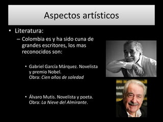 Aspectos artísticos
• Literatura:
   – Colombia es y ha sido cuna de
     grandes escritores, los mas
     reconocidos son:

      • Gabriel García Márquez. Novelista
        y premio Nobel.
        Obra: Cien años de soledad


      • Álvaro Mutis. Novelista y poeta.
        Obra: La Nieve del Almirante.
 