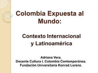 Colombia Expuesta al
     Mundo:

   Contexto Internacional
     y Latinoamérica

               Adriana Vera.
Docente Cultura I. Colombia Contemporánea.
  Fundación Universitaria Konrad Lorenz.
 