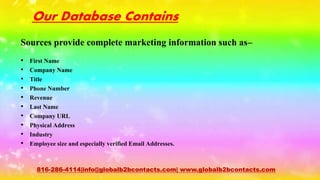 Our Database Contains
Sources provide complete marketing information such as–
• First Name
• Company Name
• Title
• Phone Number
• Revenue
• Last Name
• Company URL
• Physical Address
• Industry
• Employee size and especially verified Email Addresses.
816-286-4114|info@globalb2bcontacts.com| www.globalb2bcontacts.com
 